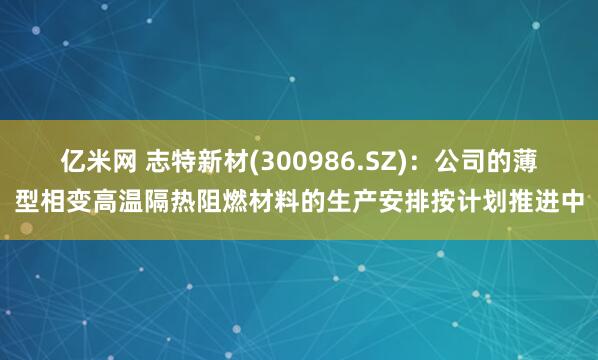 亿米网 志特新材(300986.SZ)：公司的薄型相变高温隔热阻燃材料的生产安排按计划推进中