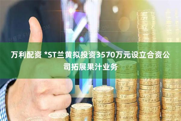 万利配资 *ST兰黄拟投资3570万元设立合资公司拓展果汁业务