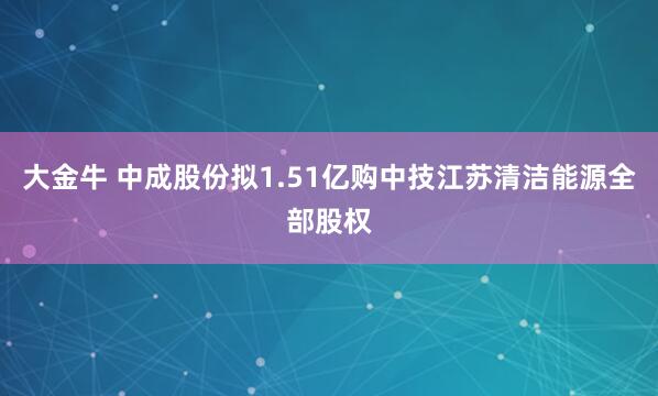 大金牛 中成股份拟1.51亿购中技江苏清洁能源全部股权