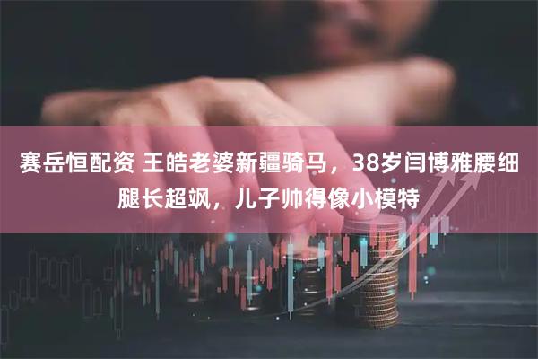 赛岳恒配资 王皓老婆新疆骑马，38岁闫博雅腰细腿长超飒，儿子帅得像小模特