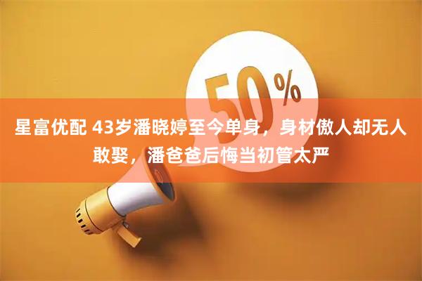 星富优配 43岁潘晓婷至今单身，身材傲人却无人敢娶，潘爸爸后悔当初管太严