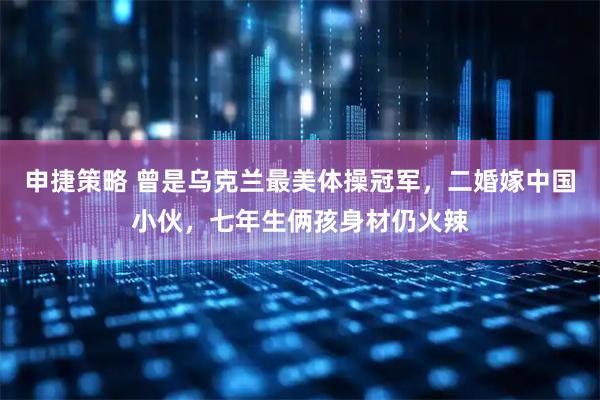 申捷策略 曾是乌克兰最美体操冠军，二婚嫁中国小伙，七年生俩孩身材仍火辣