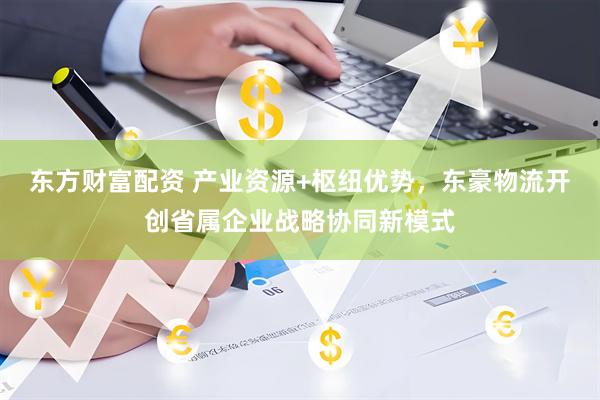 东方财富配资 产业资源+枢纽优势，东豪物流开创省属企业战略协同新模式