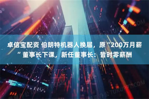 卓信宝配资 伯朗特机器人换届，原“200万月薪”董事长下课，新任董事长：暂时零薪酬