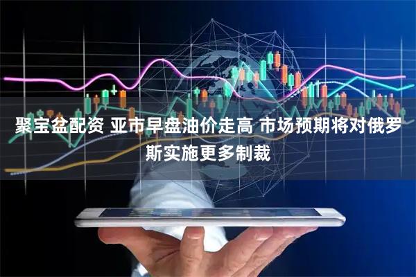 聚宝盆配资 亚市早盘油价走高 市场预期将对俄罗斯实施更多制裁