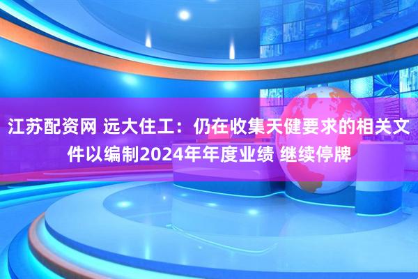 江苏配资网 远大住工：仍在收集天健要求的相关文件以编制2024年年度业绩 继续停牌