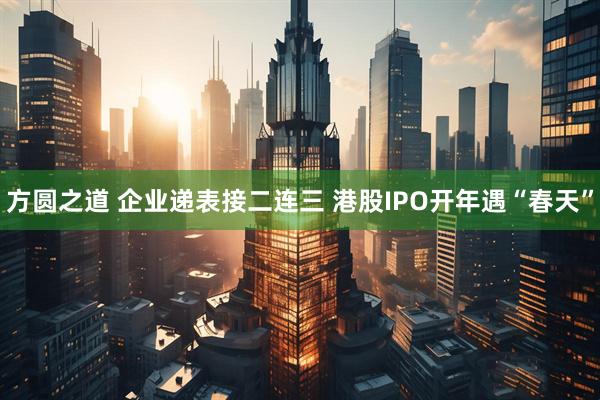 方圆之道 企业递表接二连三 港股IPO开年遇“春天”