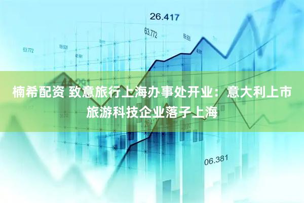楠希配资 致意旅行上海办事处开业：意大利上市旅游科技企业落子上海