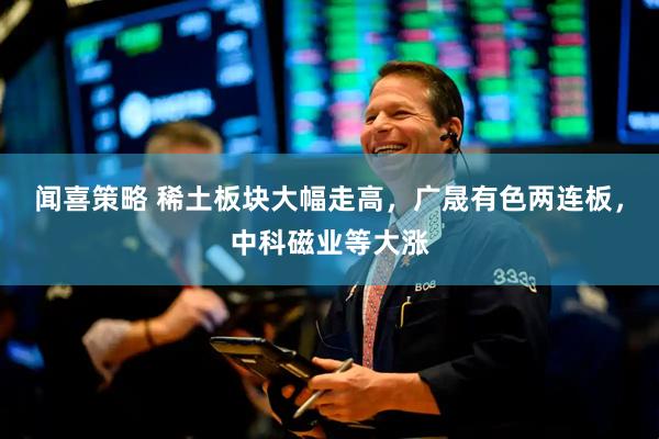 闻喜策略 稀土板块大幅走高，广晟有色两连板，中科磁业等大涨