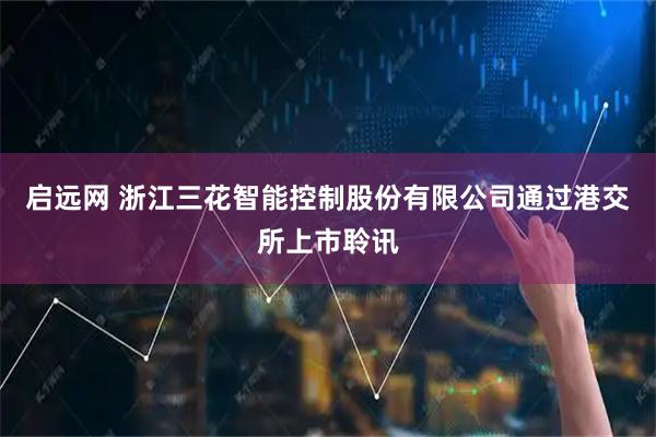 启远网 浙江三花智能控制股份有限公司通过港交所上市聆讯