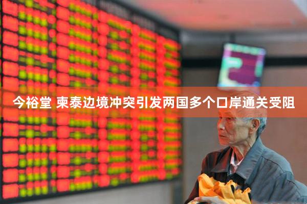 今裕堂 柬泰边境冲突引发两国多个口岸通关受阻