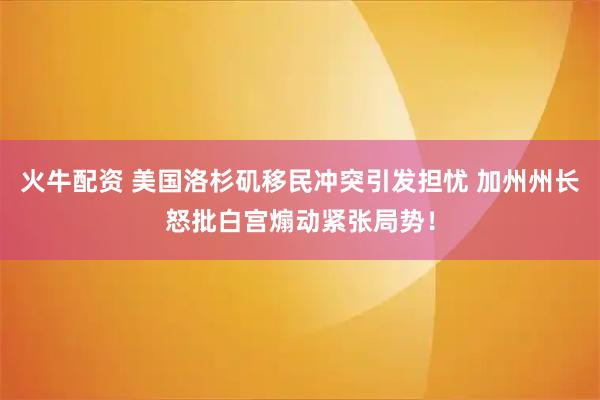 火牛配资 美国洛杉矶移民冲突引发担忧 加州州长怒批白宫煽动紧张局势！