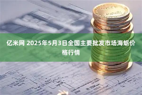 亿米网 2025年5月3日全国主要批发市场海蛎价格行情