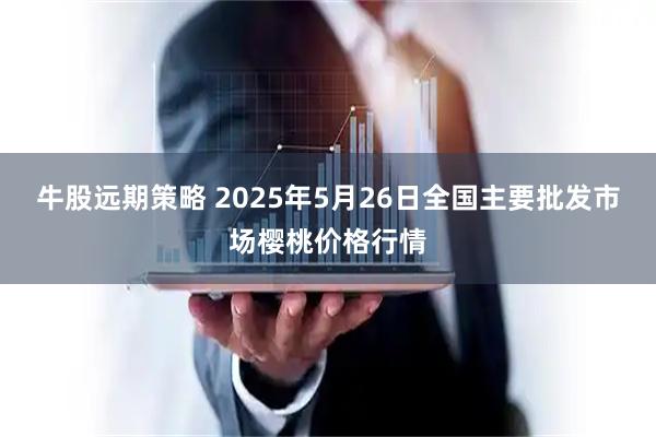 牛股远期策略 2025年5月26日全国主要批发市场樱桃价格行情