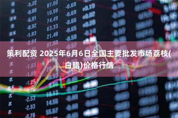 策利配资 2025年6月6日全国主要批发市场荔枝(白腊)价格行情