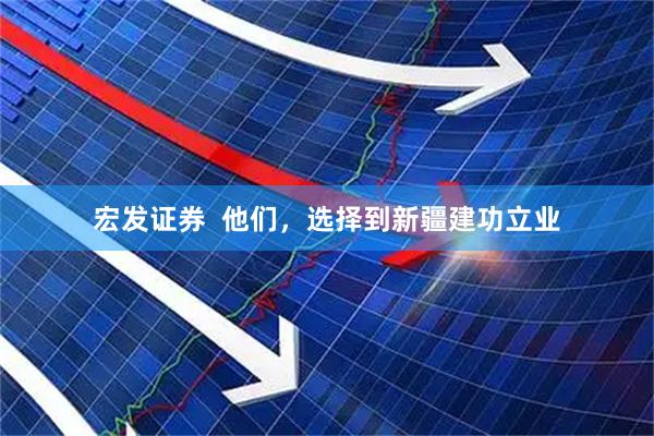 宏发证券  他们，选择到新疆建功立业