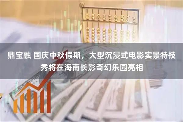 鼎宝融 国庆中秋假期，大型沉浸式电影实景特技秀将在海南长影奇幻乐园亮相