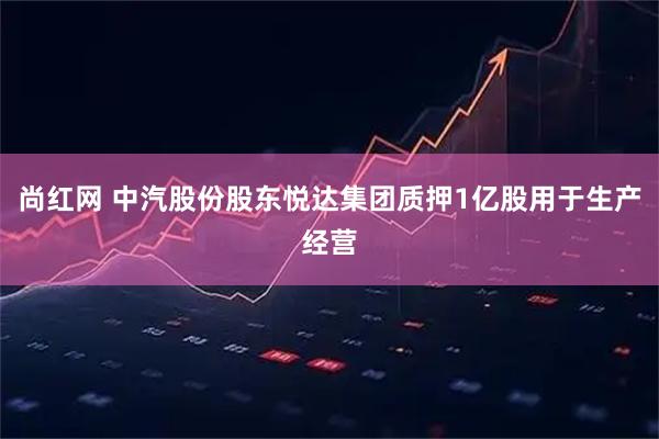 尚红网 中汽股份股东悦达集团质押1亿股用于生产经营