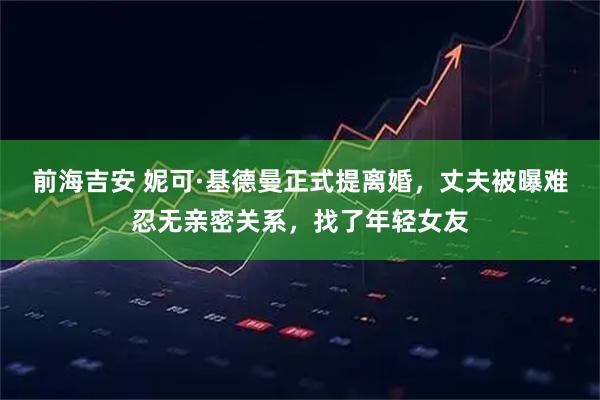 前海吉安 妮可·基德曼正式提离婚，丈夫被曝难忍无亲密关系，找了年轻女友