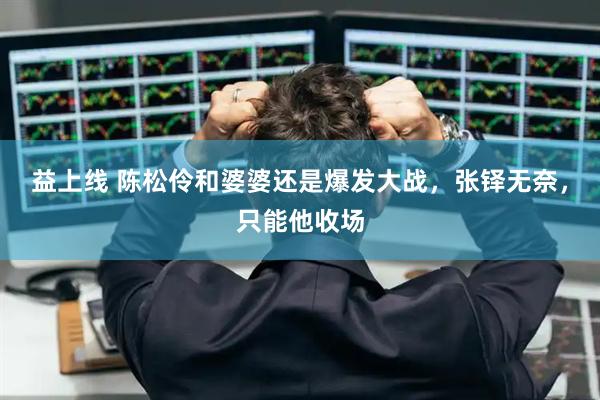 益上线 陈松伶和婆婆还是爆发大战，张铎无奈，只能他收场