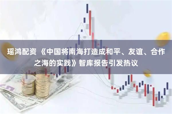 瑶鸿配资 《中国将南海打造成和平、友谊、合作之海的实践》智库报告引发热议