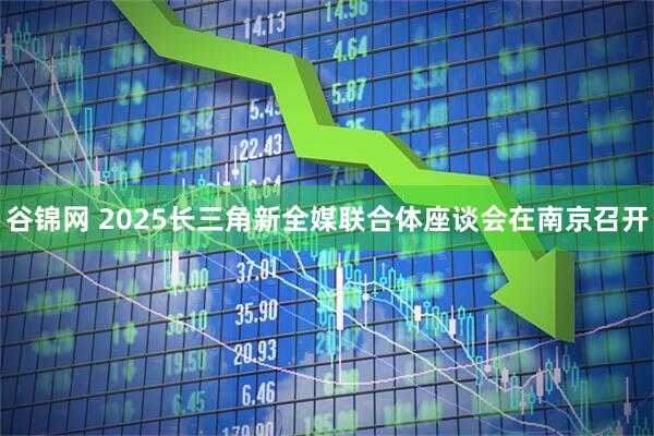 谷锦网 2025长三角新全媒联合体座谈会在南京召开