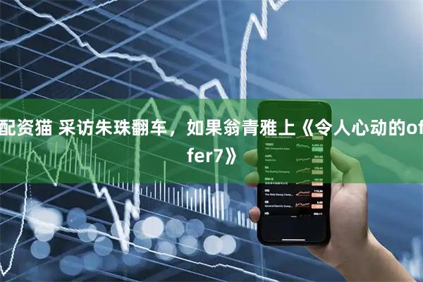 配资猫 采访朱珠翻车，如果翁青雅上《令人心动的offer7》