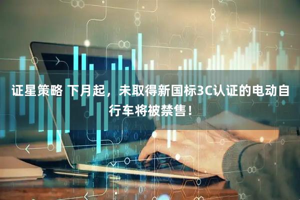 证星策略 下月起，未取得新国标3C认证的电动自行车将被禁售！