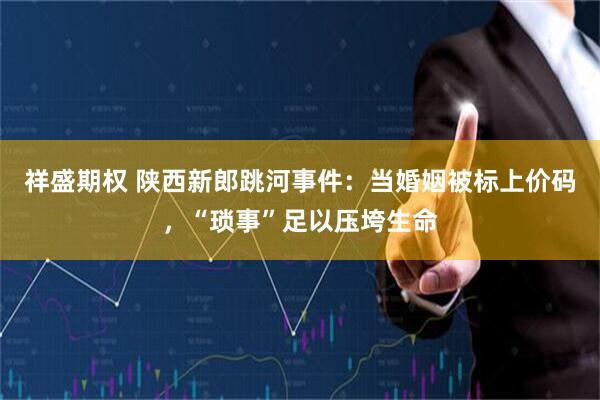 祥盛期权 陕西新郎跳河事件：当婚姻被标上价码，“琐事”足以压垮生命