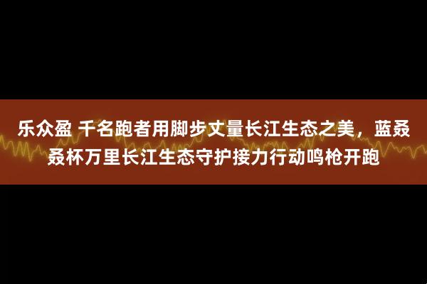 乐众盈 千名跑者用脚步丈量长江生态之美，蓝叒叒杯万里长江生态守护接力行动鸣枪开跑