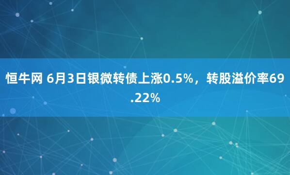 恒牛网 6月3日银微转债上涨0.5%，转股溢价率69.22%