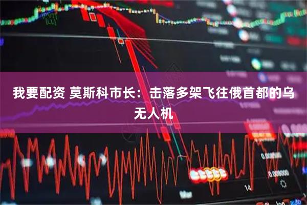 我要配资 莫斯科市长：击落多架飞往俄首都的乌无人机