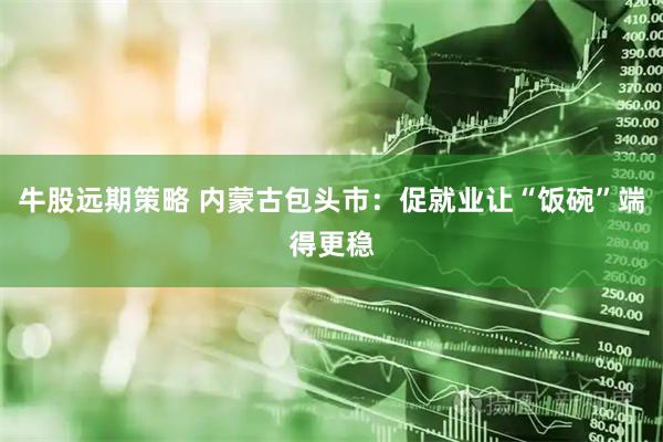 牛股远期策略 内蒙古包头市：促就业让“饭碗”端得更稳