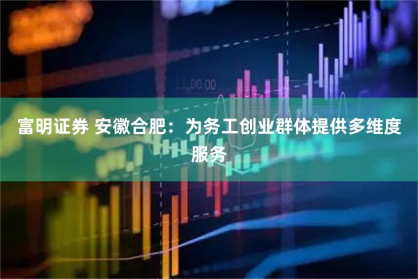 富明证券 安徽合肥：为务工创业群体提供多维度服务