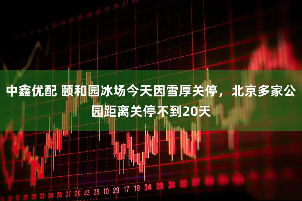 中鑫优配 颐和园冰场今天因雪厚关停，北京多家公园距离关停不到20天