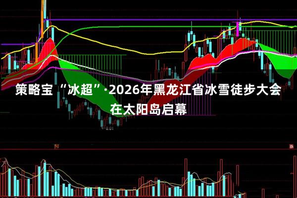 策略宝 “冰超”·2026年黑龙江省冰雪徒步大会在太阳岛启幕
