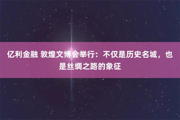 亿利金融 敦煌文博会举行：不仅是历史名城，也是丝绸之路的象征