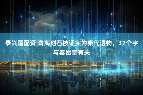 泰兴隆配资 青海刻石被证实为秦代遗物，37个字与秦始皇有关