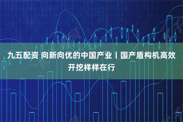 九五配资 向新向优的中国产业丨国产盾构机高效开挖样样在行