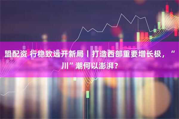 盟配资 行稳致远开新局丨打造西部重要增长极，“川”潮何以澎湃？