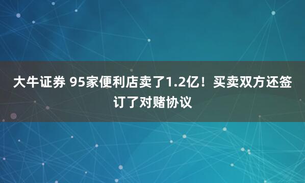 大牛证券 95家便利店卖了1.2亿！买卖双方还签订了对赌协议