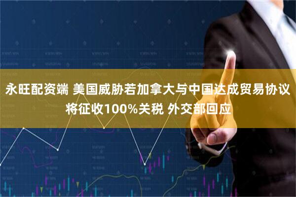 永旺配资端 美国威胁若加拿大与中国达成贸易协议将征收100%关税 外交部回应