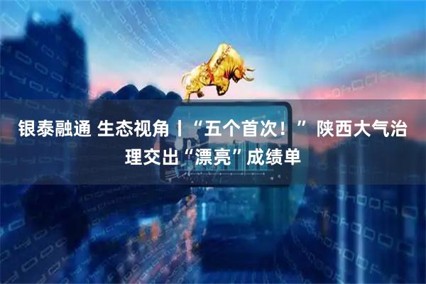 银泰融通 生态视角丨“五个首次！” 陕西大气治理交出“漂亮”成绩单