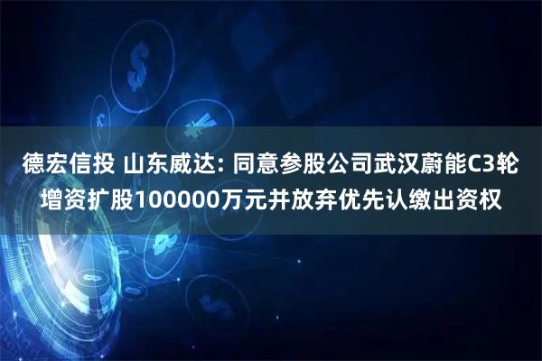 德宏信投 山东威达: 同意参股公司武汉蔚能C3轮增资扩股100000万元并放弃优先认缴出资权