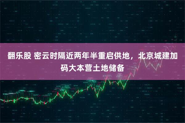 翻乐股 密云时隔近两年半重启供地，北京城建加码大本营土地储备