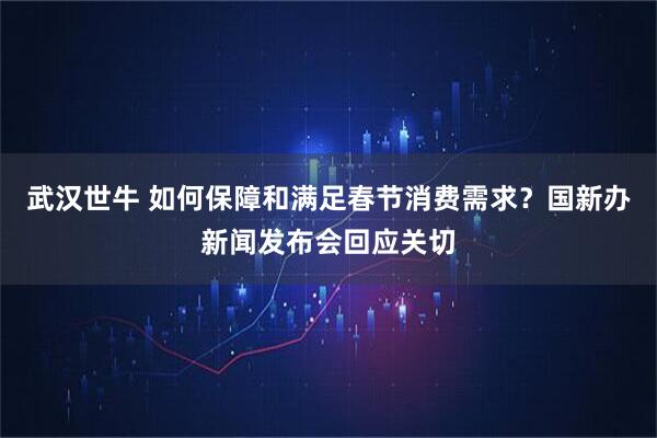 武汉世牛 如何保障和满足春节消费需求？国新办新闻发布会回应关切