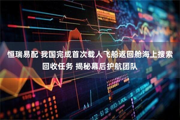 恒瑞易配 我国完成首次载人飞船返回舱海上搜索回收任务 揭秘幕后护航团队
