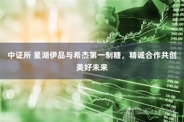 中证所 星湖伊品与希杰第一制糖，精诚合作共创美好未来