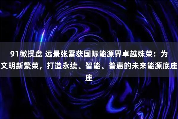 91微操盘 远景张雷获国际能源界卓越殊荣：为文明新繁荣，打造永续、智能、普惠的未来能源底座