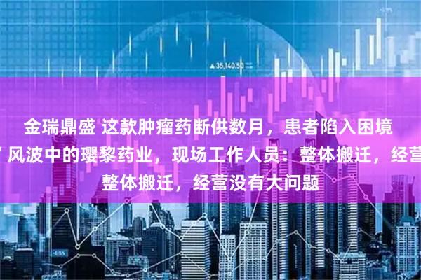 金瑞鼎盛 这款肿瘤药断供数月，患者陷入困境 实探“封门”风波中的璎黎药业，现场工作人员：整体搬迁，经营没有大问题